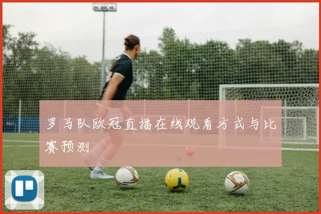 罗马队欧冠直播在线观看方式与比赛预测