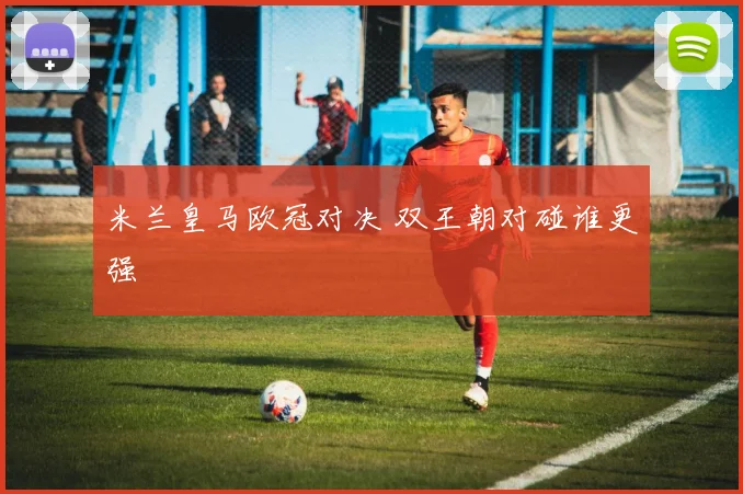 米兰皇马欧冠对决 双王朝对碰谁更强