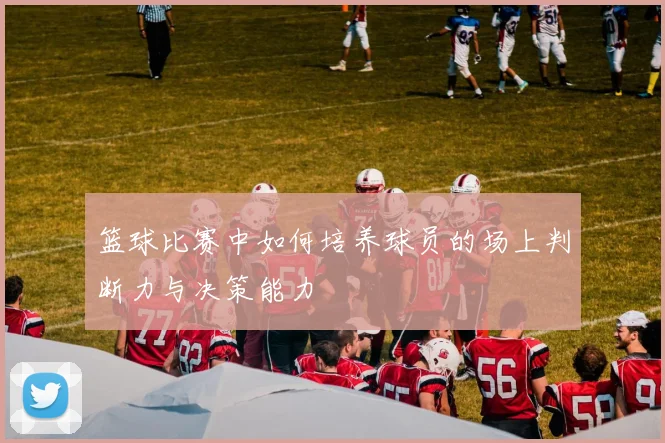 篮球比赛中如何培养球员的场上判断力与决策能力