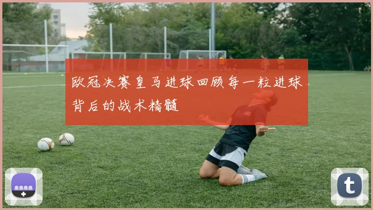 欧冠决赛皇马进球回顾每一粒进球背后的战术精髓