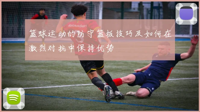 篮球运动的防守篮板技巧及如何在激烈对抗中保持优势